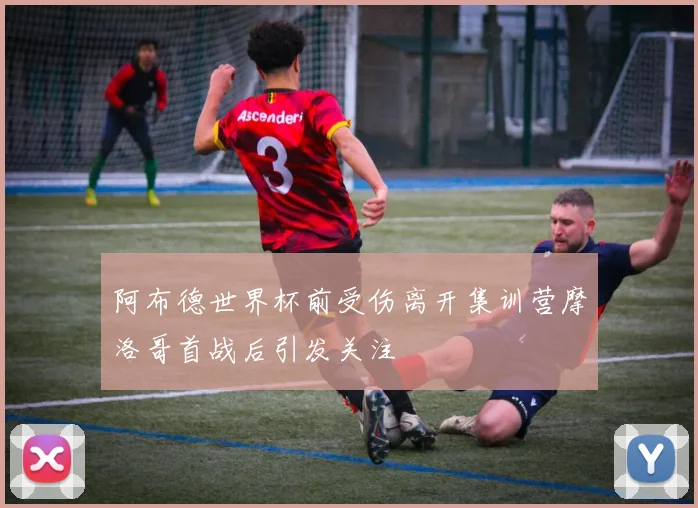 阿布德世界杯前受伤离开集训营摩洛哥首战后引发关注