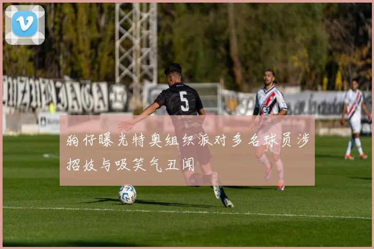 狗仔曝光特奥组织派对多名球员涉招妓与吸笑气丑闻
