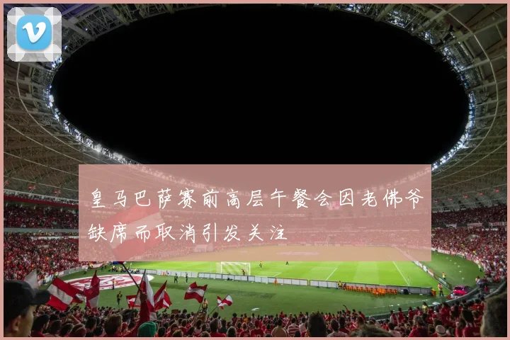 皇马巴萨赛前高层午餐会因老佛爷缺席而取消引发关注