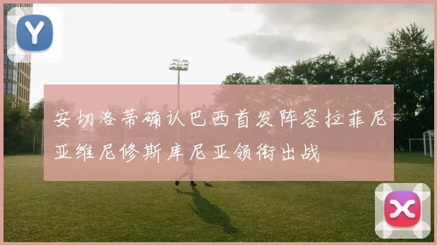 安切洛蒂确认巴西首发阵容拉菲尼亚维尼修斯库尼亚领衔出战